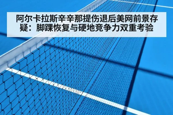 阿尔卡拉斯辛辛那提伤退后美网前景存疑:脚踝恢复与硬地竞争力双重考验