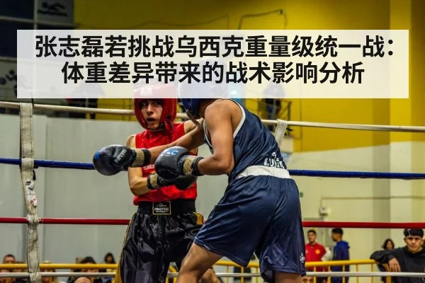 张志磊若挑战乌西克重量级统一战:体重差异带来的战术影响分析