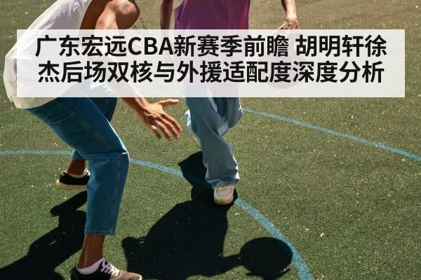广东宏远CBA新赛季前瞻 胡明轩徐杰后场双核与外援适配度深度分析