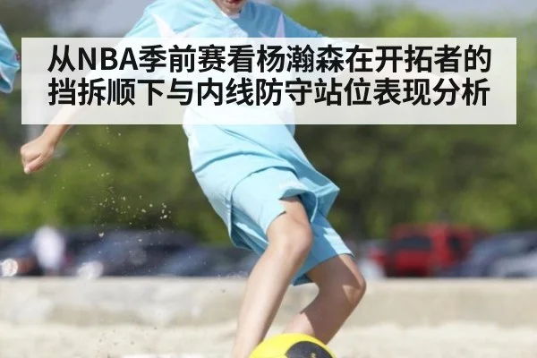 从NBA季前赛看杨瀚森在开拓者的挡拆顺下与内线防守站位表现分析